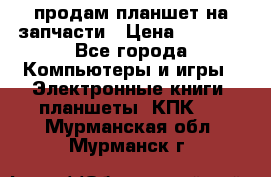 продам планшет на запчасти › Цена ­ 1 000 - Все города Компьютеры и игры » Электронные книги, планшеты, КПК   . Мурманская обл.,Мурманск г.